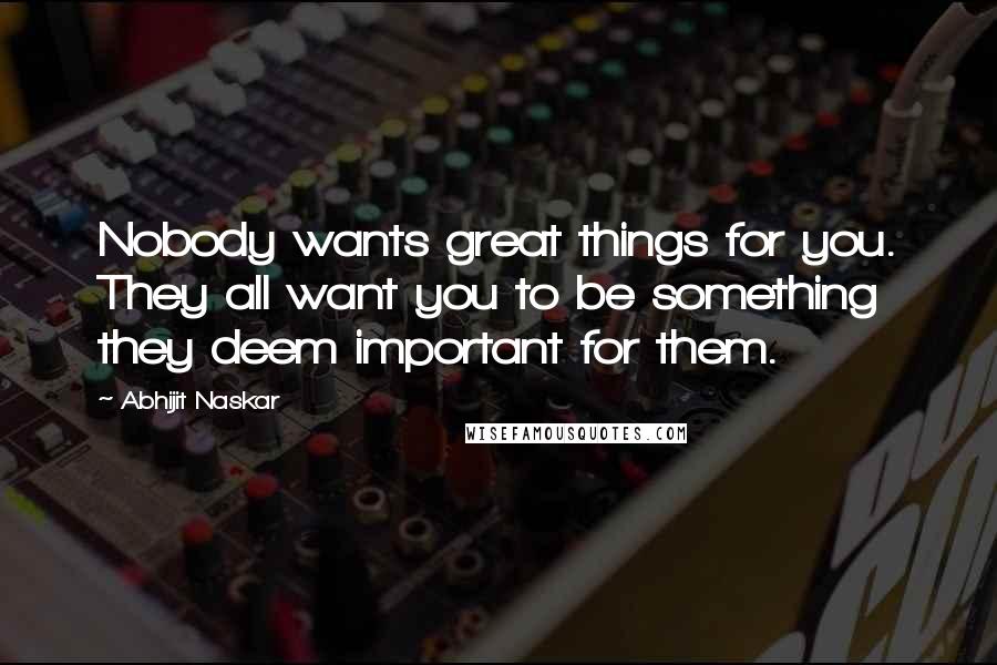 Abhijit Naskar Quotes: Nobody wants great things for you. They all want you to be something they deem important for them.