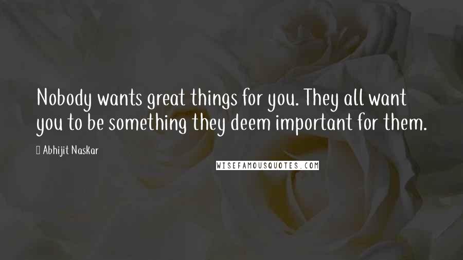 Abhijit Naskar Quotes: Nobody wants great things for you. They all want you to be something they deem important for them.