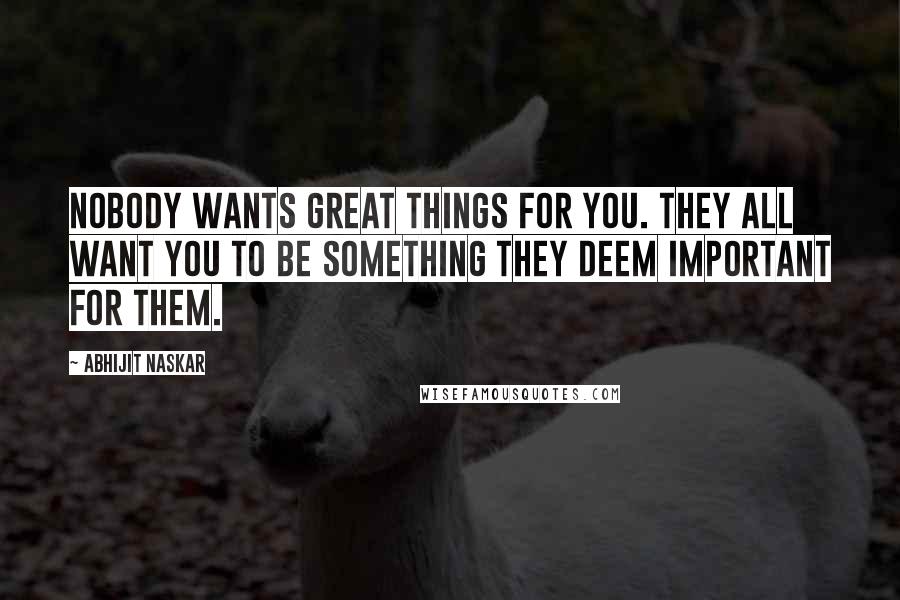 Abhijit Naskar Quotes: Nobody wants great things for you. They all want you to be something they deem important for them.