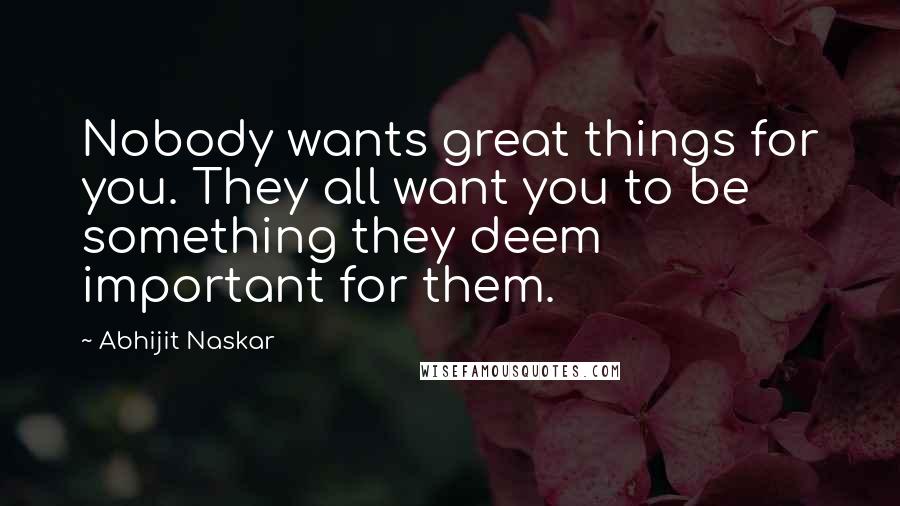 Abhijit Naskar Quotes: Nobody wants great things for you. They all want you to be something they deem important for them.