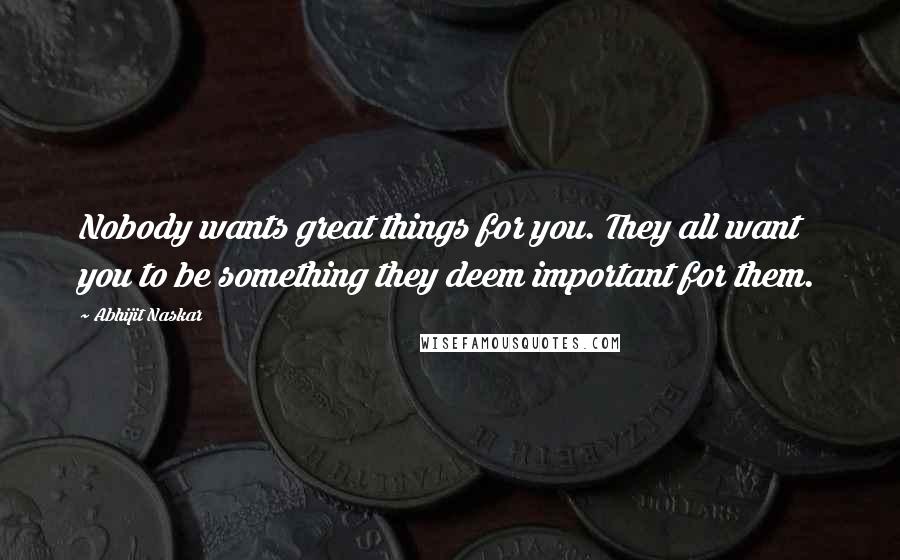 Abhijit Naskar Quotes: Nobody wants great things for you. They all want you to be something they deem important for them.