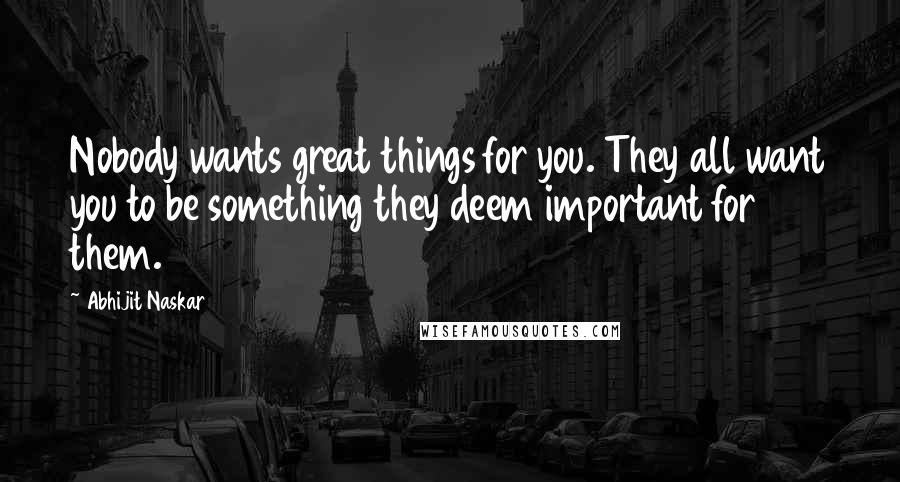 Abhijit Naskar Quotes: Nobody wants great things for you. They all want you to be something they deem important for them.