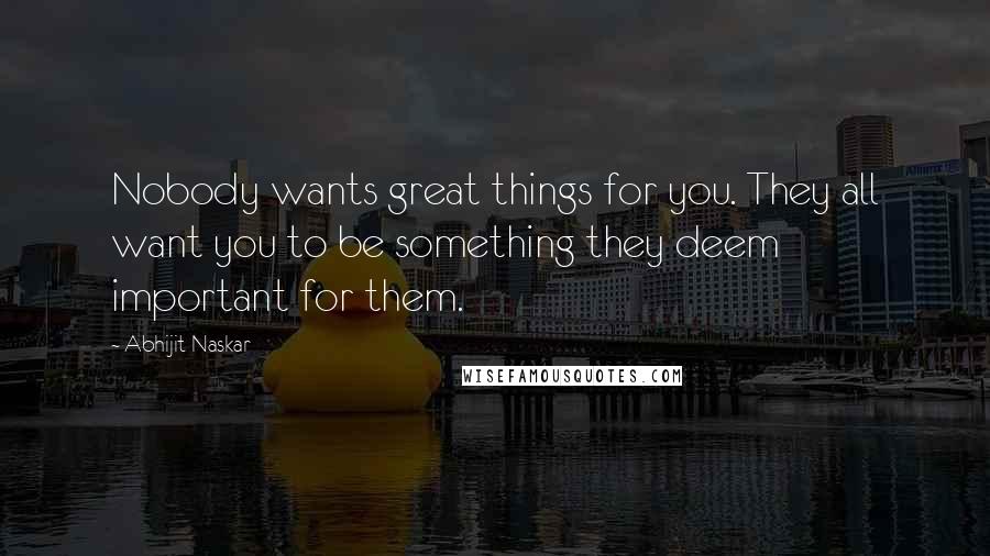 Abhijit Naskar Quotes: Nobody wants great things for you. They all want you to be something they deem important for them.