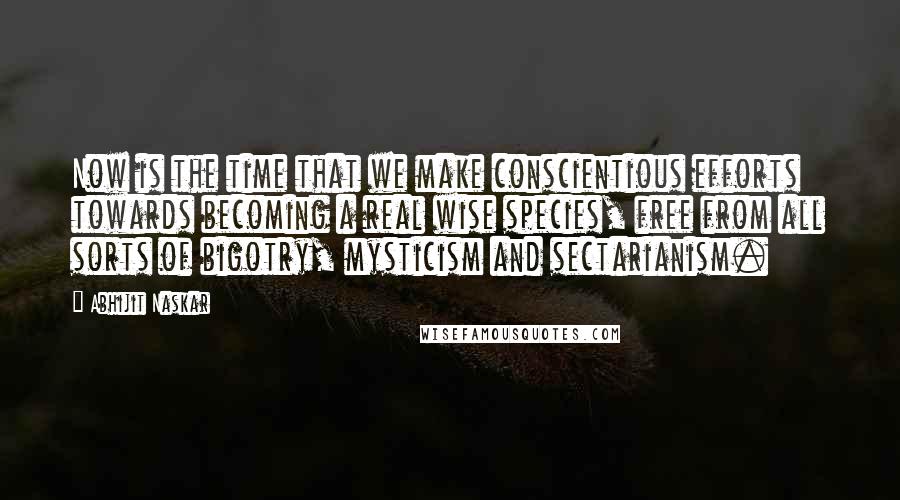 Abhijit Naskar Quotes: Now is the time that we make conscientious efforts towards becoming a real wise species, free from all sorts of bigotry, mysticism and sectarianism.