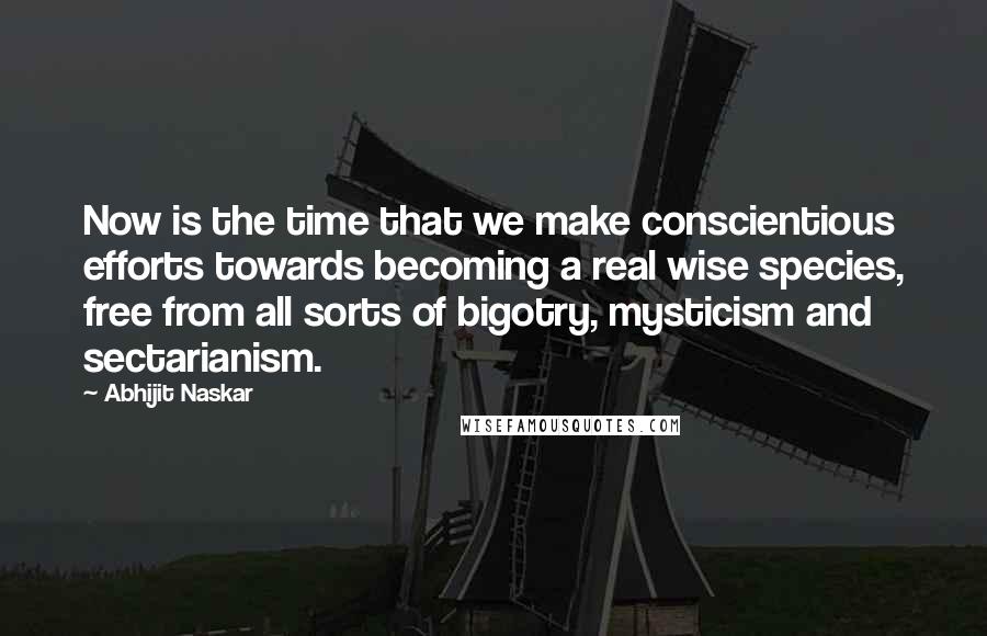 Abhijit Naskar Quotes: Now is the time that we make conscientious efforts towards becoming a real wise species, free from all sorts of bigotry, mysticism and sectarianism.