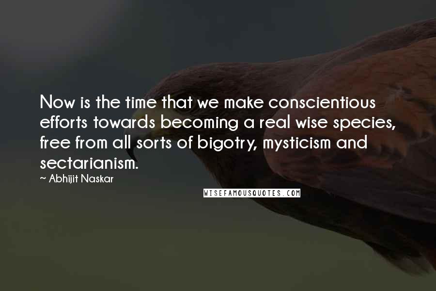 Abhijit Naskar Quotes: Now is the time that we make conscientious efforts towards becoming a real wise species, free from all sorts of bigotry, mysticism and sectarianism.