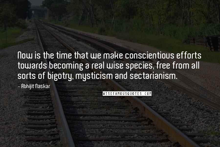 Abhijit Naskar Quotes: Now is the time that we make conscientious efforts towards becoming a real wise species, free from all sorts of bigotry, mysticism and sectarianism.