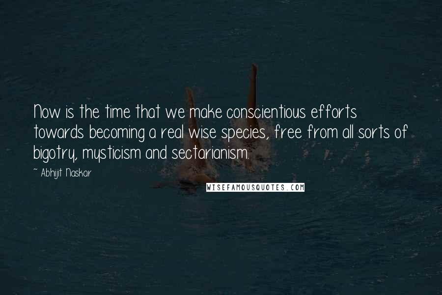 Abhijit Naskar Quotes: Now is the time that we make conscientious efforts towards becoming a real wise species, free from all sorts of bigotry, mysticism and sectarianism.