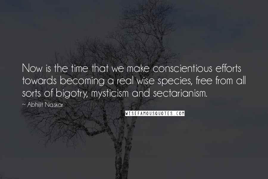 Abhijit Naskar Quotes: Now is the time that we make conscientious efforts towards becoming a real wise species, free from all sorts of bigotry, mysticism and sectarianism.