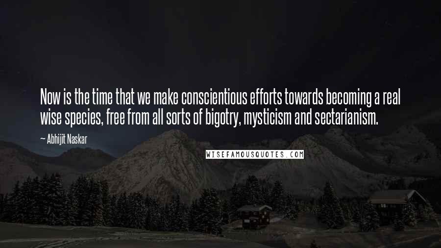 Abhijit Naskar Quotes: Now is the time that we make conscientious efforts towards becoming a real wise species, free from all sorts of bigotry, mysticism and sectarianism.