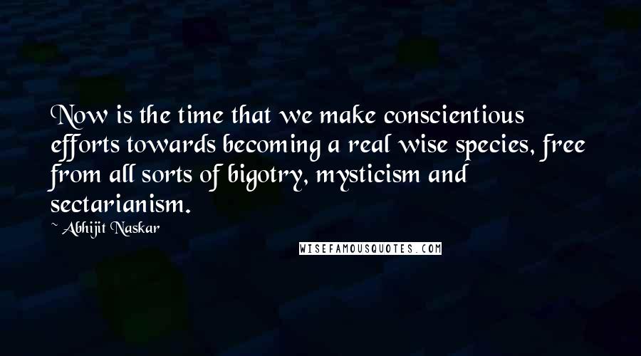 Abhijit Naskar Quotes: Now is the time that we make conscientious efforts towards becoming a real wise species, free from all sorts of bigotry, mysticism and sectarianism.