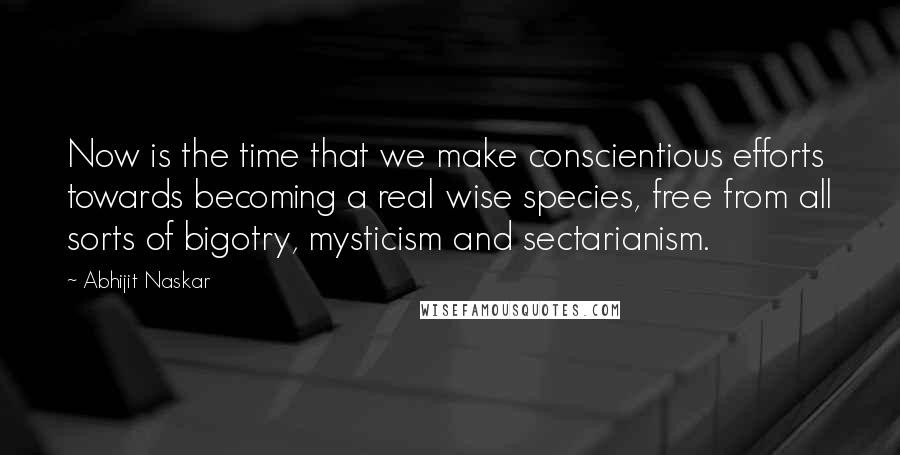 Abhijit Naskar Quotes: Now is the time that we make conscientious efforts towards becoming a real wise species, free from all sorts of bigotry, mysticism and sectarianism.