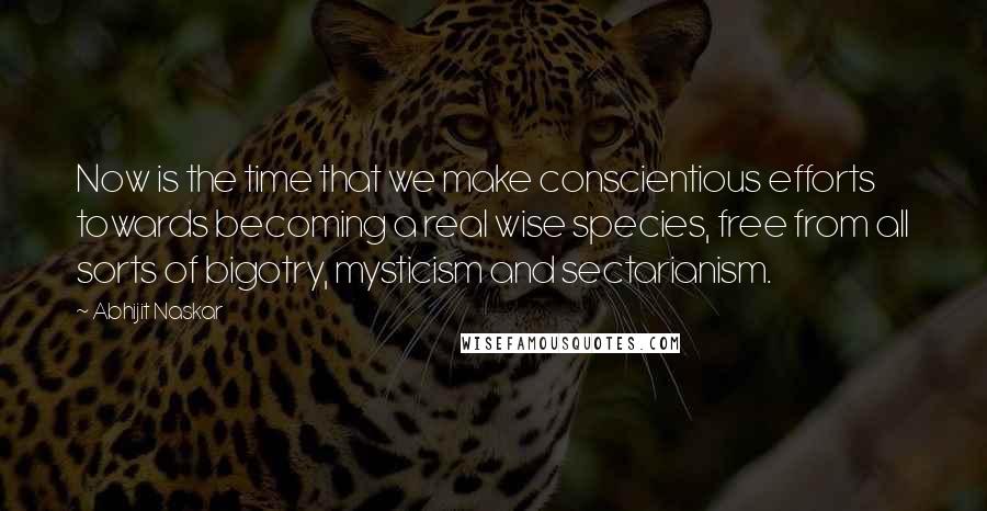 Abhijit Naskar Quotes: Now is the time that we make conscientious efforts towards becoming a real wise species, free from all sorts of bigotry, mysticism and sectarianism.