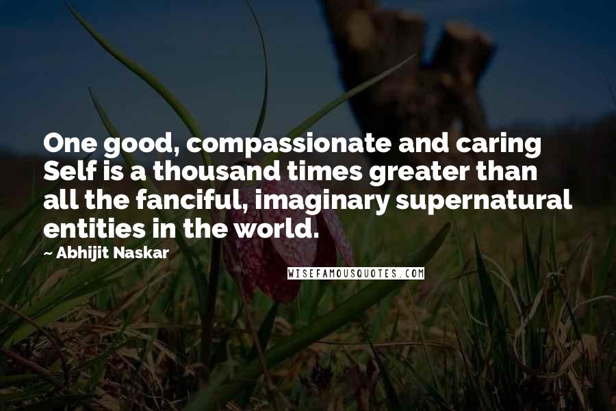Abhijit Naskar Quotes: One good, compassionate and caring Self is a thousand times greater than all the fanciful, imaginary supernatural entities in the world.