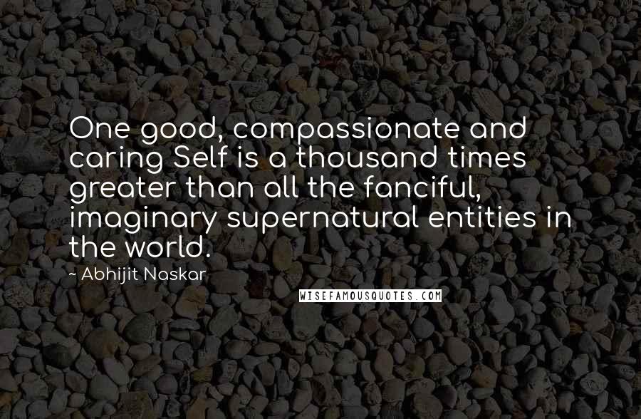 Abhijit Naskar Quotes: One good, compassionate and caring Self is a thousand times greater than all the fanciful, imaginary supernatural entities in the world.