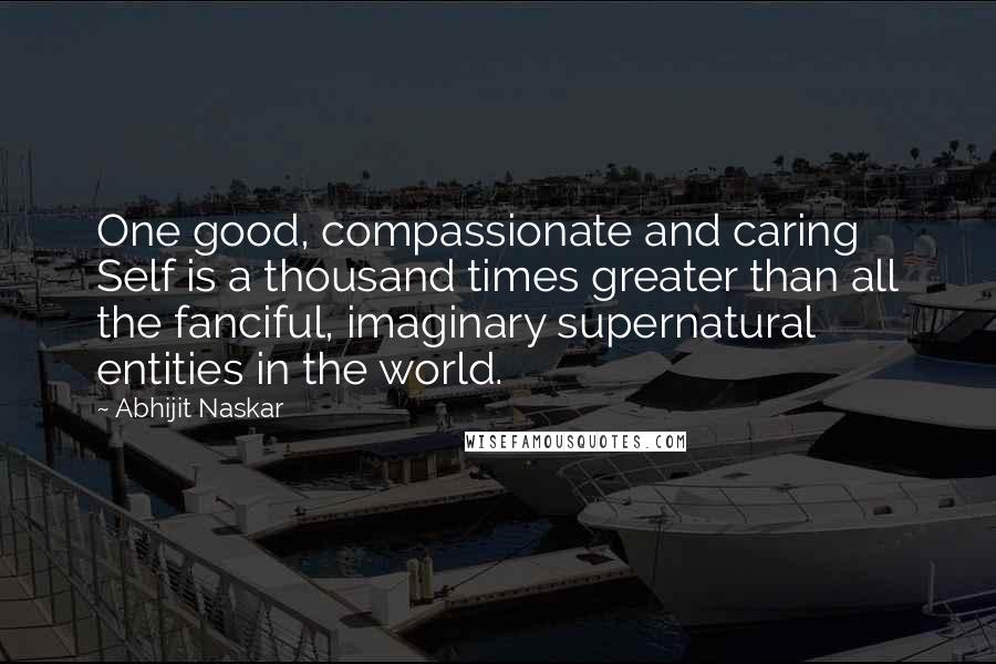 Abhijit Naskar Quotes: One good, compassionate and caring Self is a thousand times greater than all the fanciful, imaginary supernatural entities in the world.