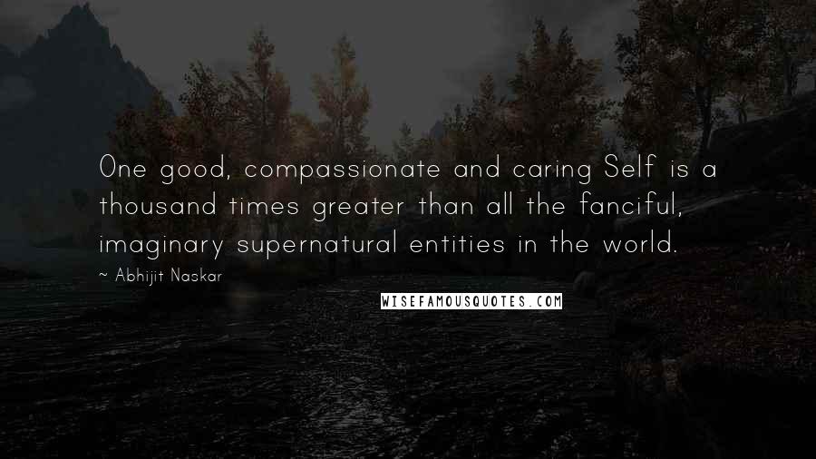 Abhijit Naskar Quotes: One good, compassionate and caring Self is a thousand times greater than all the fanciful, imaginary supernatural entities in the world.