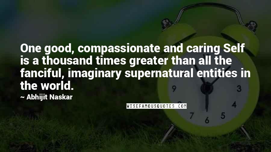 Abhijit Naskar Quotes: One good, compassionate and caring Self is a thousand times greater than all the fanciful, imaginary supernatural entities in the world.