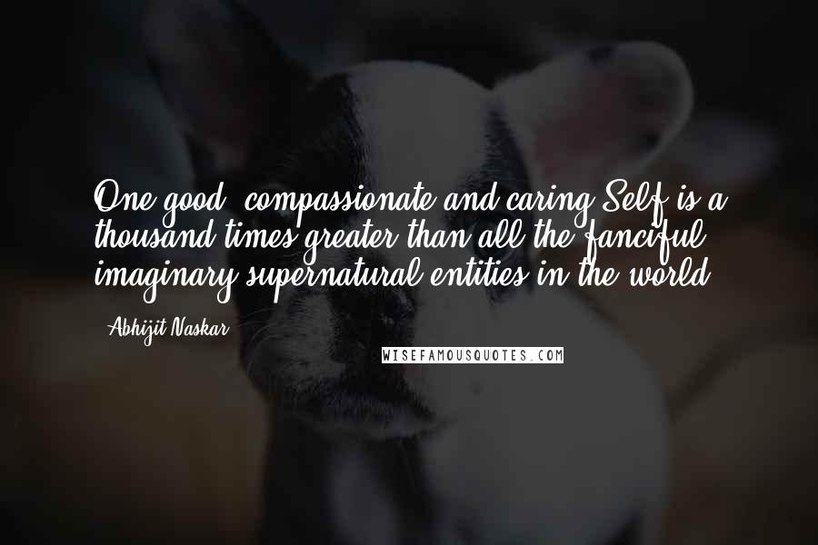 Abhijit Naskar Quotes: One good, compassionate and caring Self is a thousand times greater than all the fanciful, imaginary supernatural entities in the world.