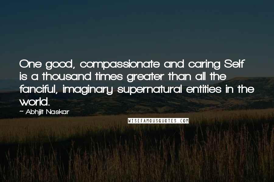 Abhijit Naskar Quotes: One good, compassionate and caring Self is a thousand times greater than all the fanciful, imaginary supernatural entities in the world.