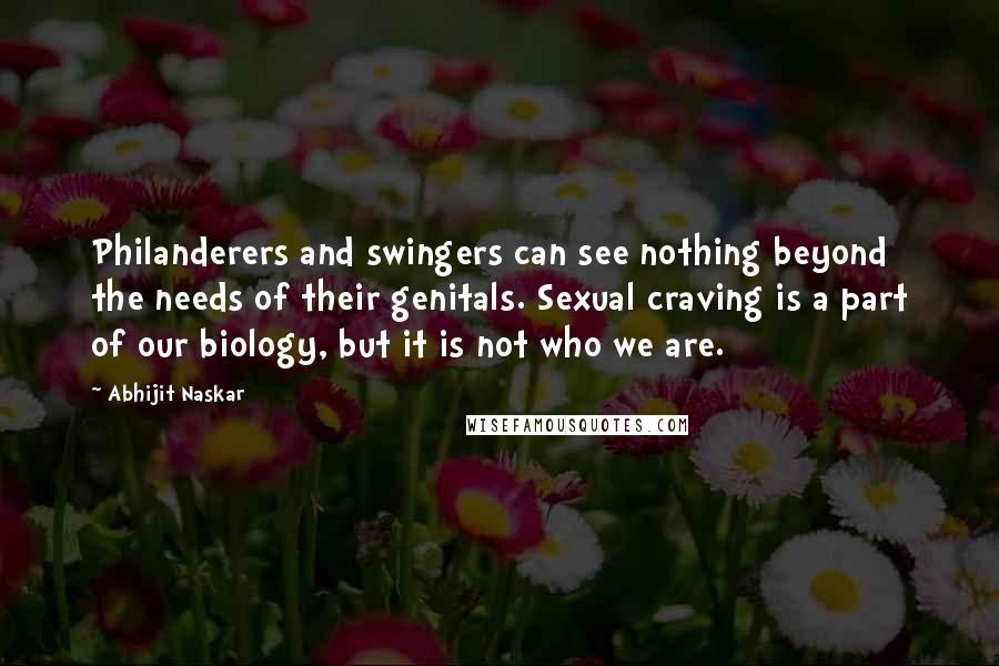 Abhijit Naskar Quotes: Philanderers and swingers can see nothing beyond the needs of their genitals. Sexual craving is a part of our biology, but it is not who we are.