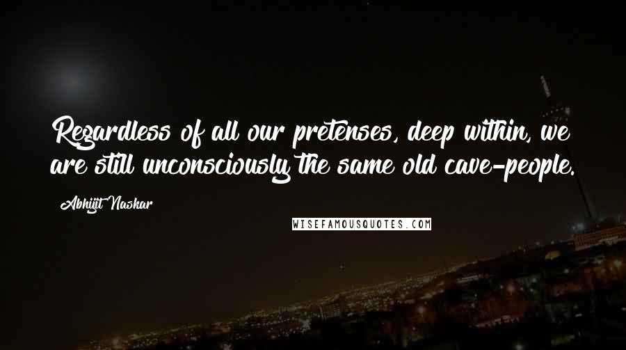 Abhijit Naskar Quotes: Regardless of all our pretenses, deep within, we are still unconsciously the same old cave-people.