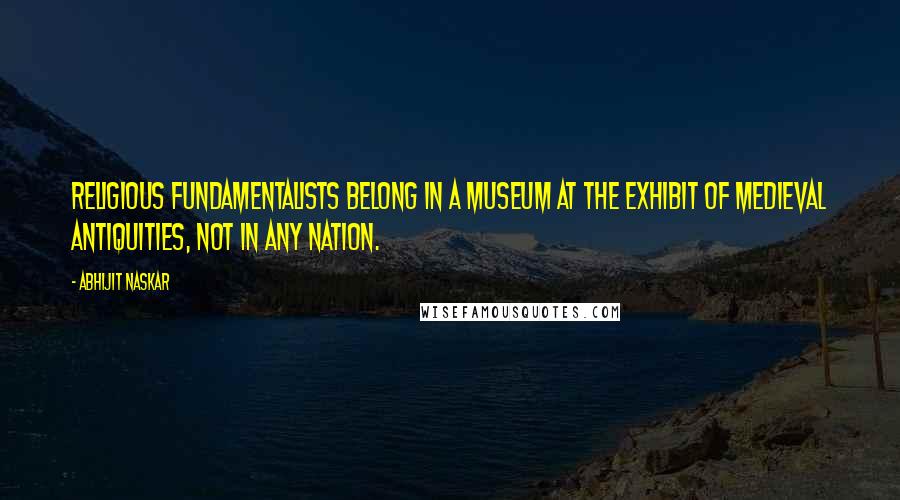 Abhijit Naskar Quotes: Religious fundamentalists belong in a museum at the exhibit of medieval antiquities, not in any nation.