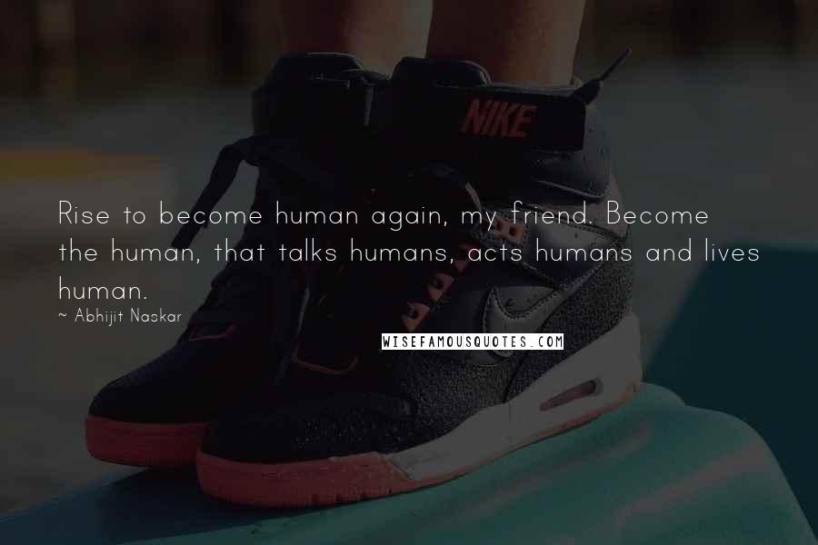 Abhijit Naskar Quotes: Rise to become human again, my friend. Become the human, that talks humans, acts humans and lives human.