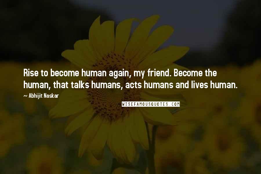 Abhijit Naskar Quotes: Rise to become human again, my friend. Become the human, that talks humans, acts humans and lives human.