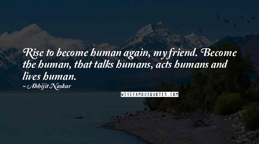 Abhijit Naskar Quotes: Rise to become human again, my friend. Become the human, that talks humans, acts humans and lives human.