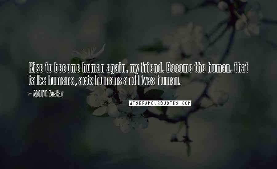 Abhijit Naskar Quotes: Rise to become human again, my friend. Become the human, that talks humans, acts humans and lives human.