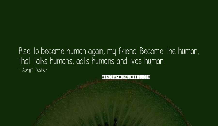 Abhijit Naskar Quotes: Rise to become human again, my friend. Become the human, that talks humans, acts humans and lives human.