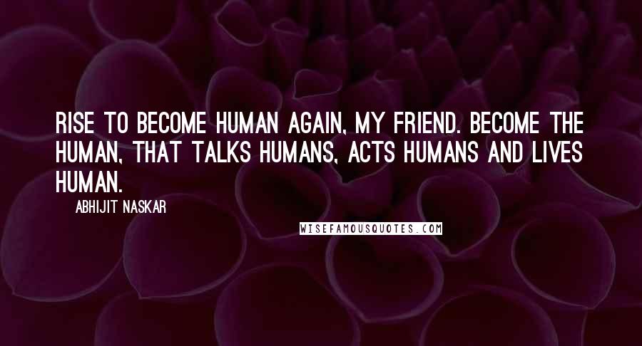 Abhijit Naskar Quotes: Rise to become human again, my friend. Become the human, that talks humans, acts humans and lives human.