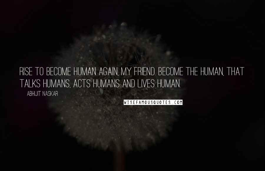 Abhijit Naskar Quotes: Rise to become human again, my friend. Become the human, that talks humans, acts humans and lives human.