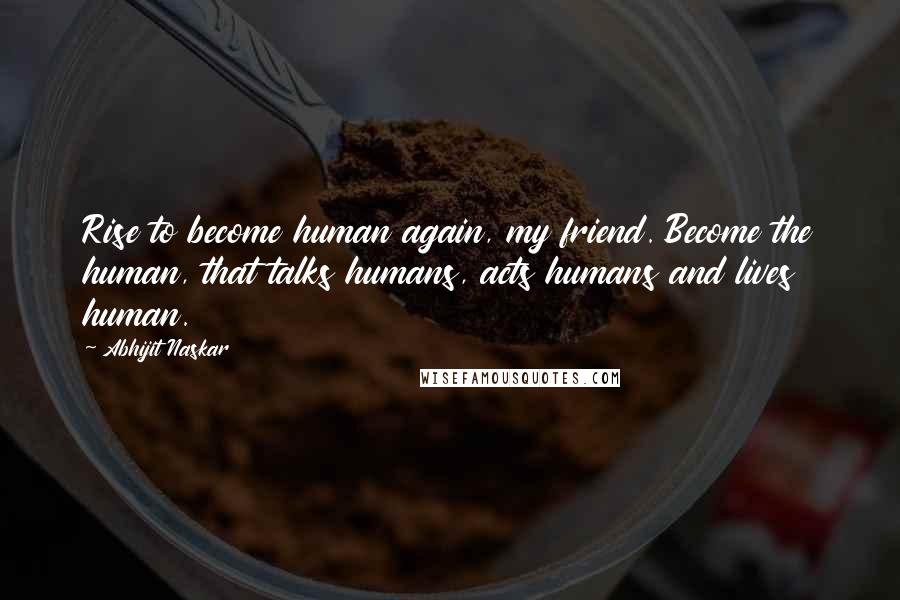 Abhijit Naskar Quotes: Rise to become human again, my friend. Become the human, that talks humans, acts humans and lives human.