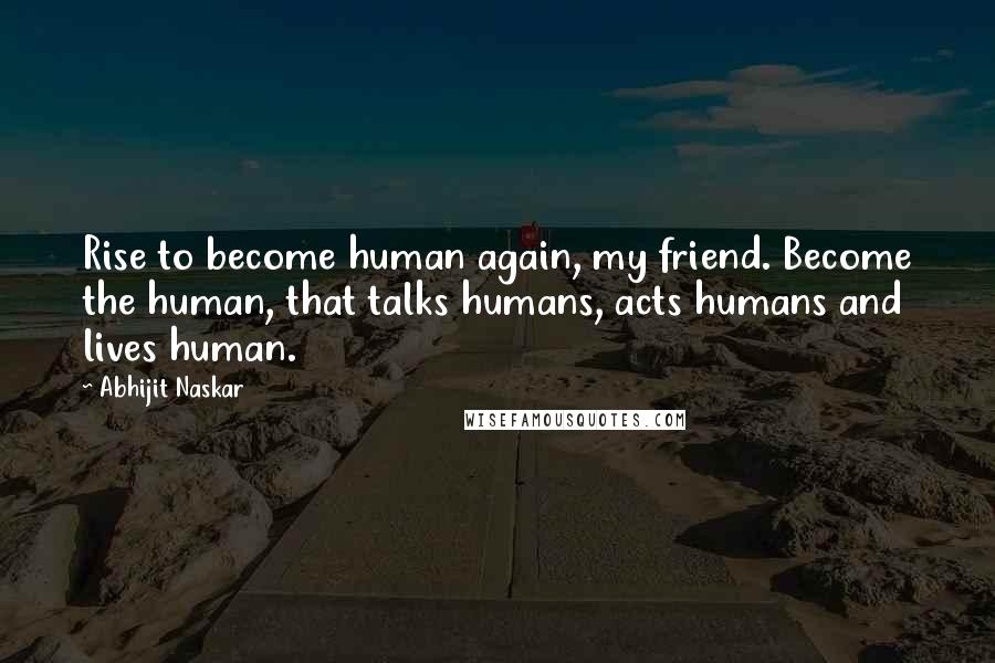 Abhijit Naskar Quotes: Rise to become human again, my friend. Become the human, that talks humans, acts humans and lives human.