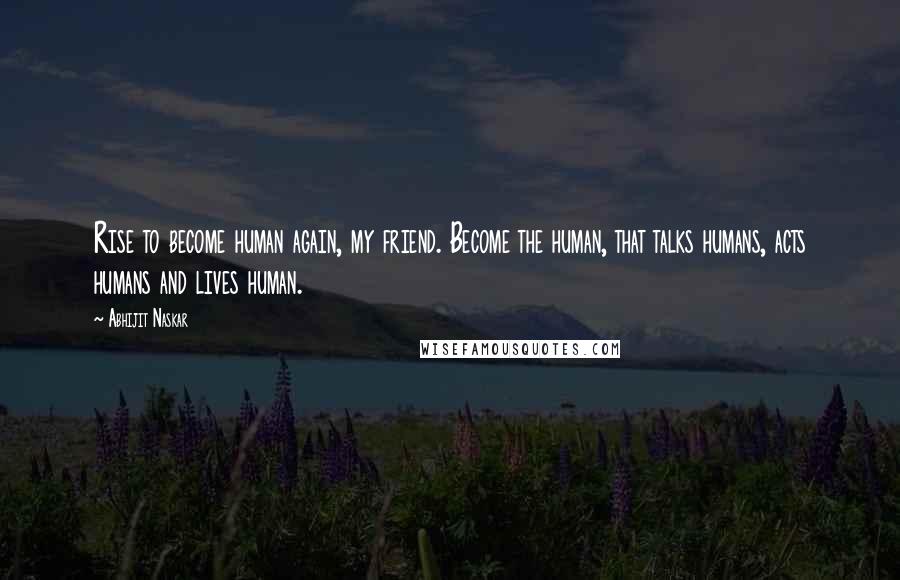 Abhijit Naskar Quotes: Rise to become human again, my friend. Become the human, that talks humans, acts humans and lives human.