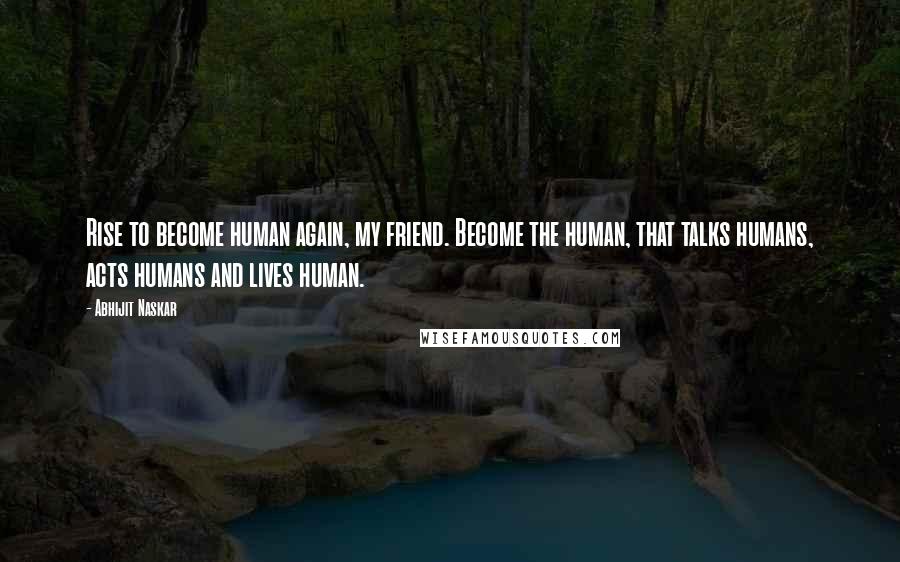 Abhijit Naskar Quotes: Rise to become human again, my friend. Become the human, that talks humans, acts humans and lives human.