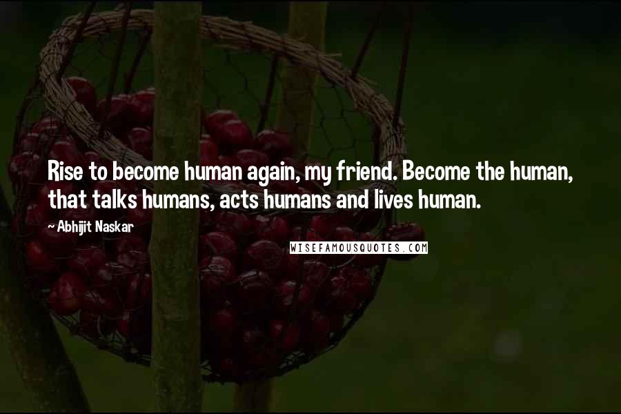 Abhijit Naskar Quotes: Rise to become human again, my friend. Become the human, that talks humans, acts humans and lives human.