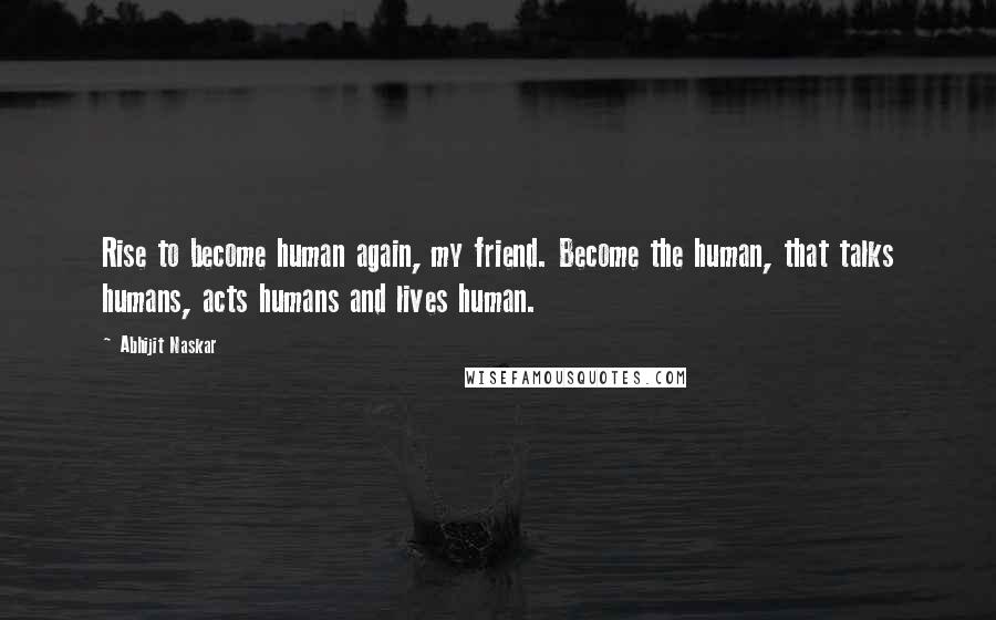 Abhijit Naskar Quotes: Rise to become human again, my friend. Become the human, that talks humans, acts humans and lives human.