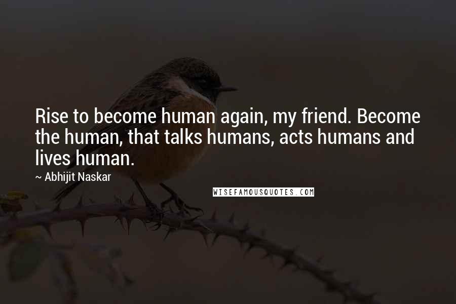 Abhijit Naskar Quotes: Rise to become human again, my friend. Become the human, that talks humans, acts humans and lives human.