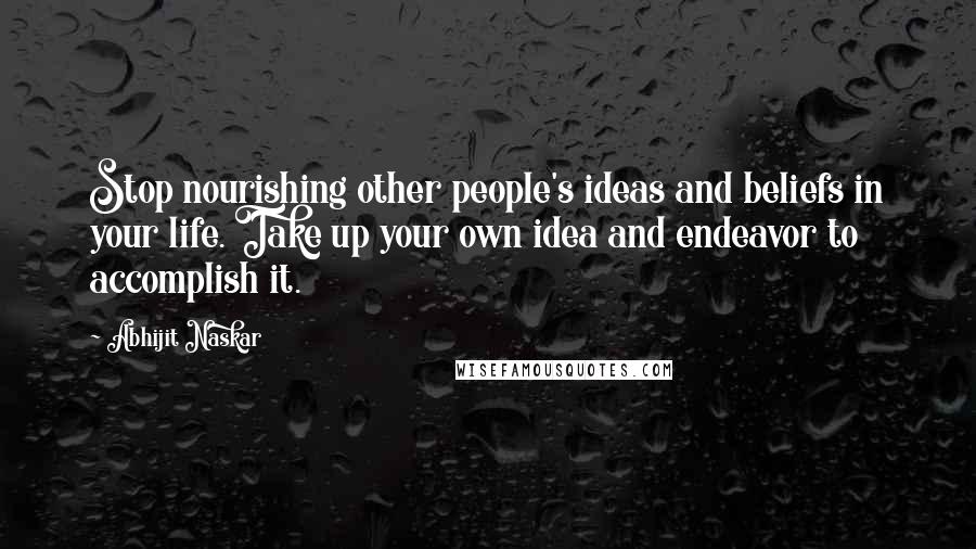 Abhijit Naskar Quotes: Stop nourishing other people's ideas and beliefs in your life. Take up your own idea and endeavor to accomplish it.