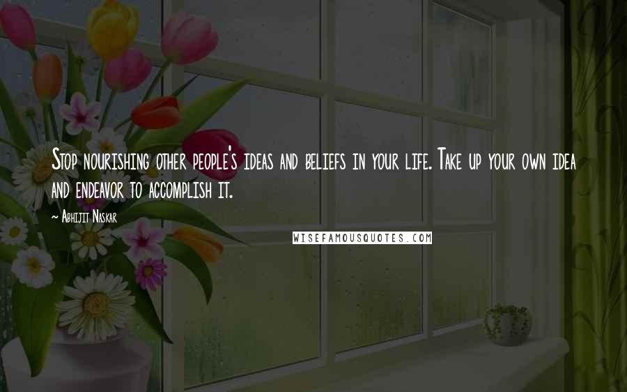 Abhijit Naskar Quotes: Stop nourishing other people's ideas and beliefs in your life. Take up your own idea and endeavor to accomplish it.