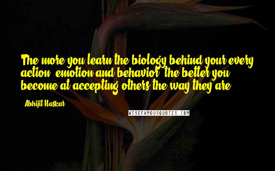 Abhijit Naskar Quotes: The more you learn the biology behind your every action, emotion and behavior, the better you become at accepting others the way they are.