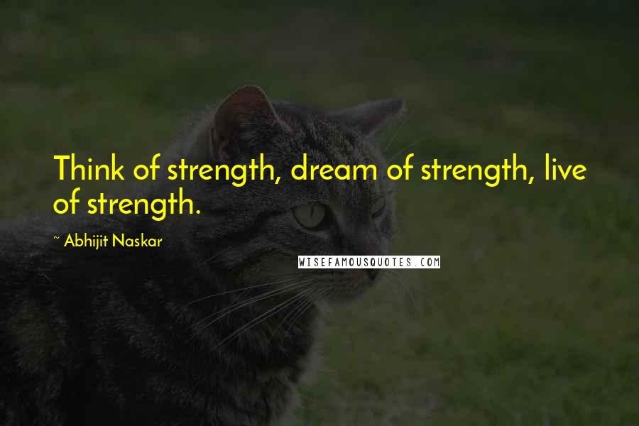 Abhijit Naskar Quotes: Think of strength, dream of strength, live of strength.