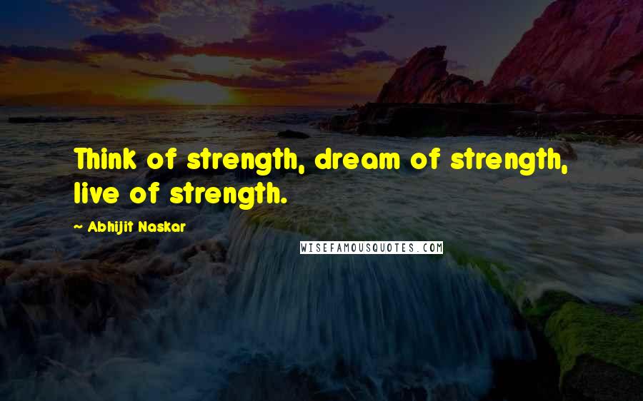 Abhijit Naskar Quotes: Think of strength, dream of strength, live of strength.