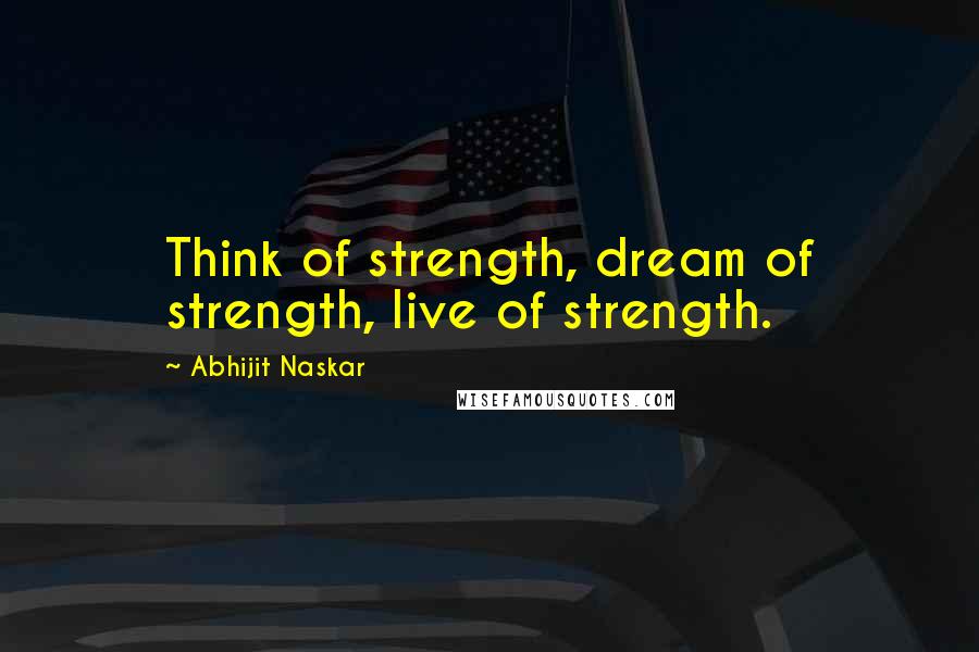 Abhijit Naskar Quotes: Think of strength, dream of strength, live of strength.