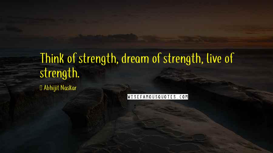 Abhijit Naskar Quotes: Think of strength, dream of strength, live of strength.