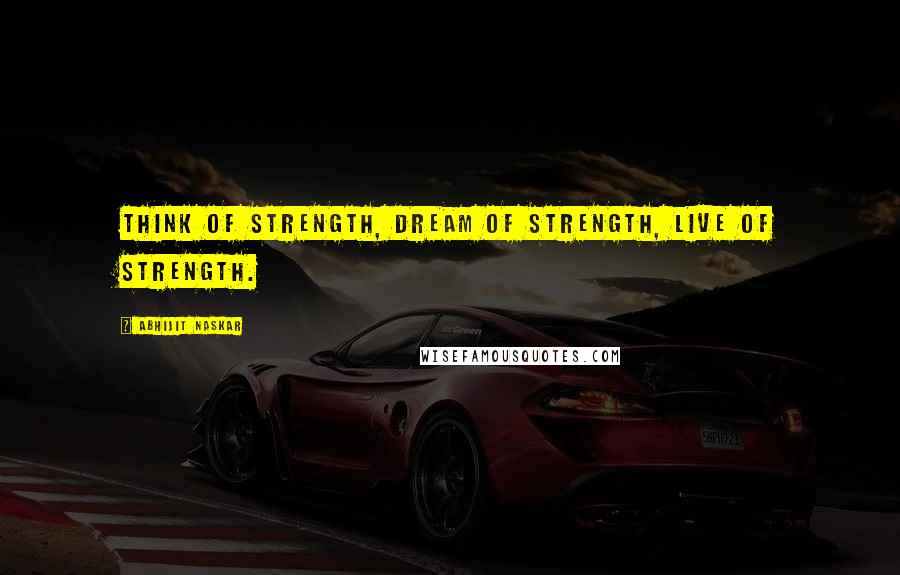 Abhijit Naskar Quotes: Think of strength, dream of strength, live of strength.