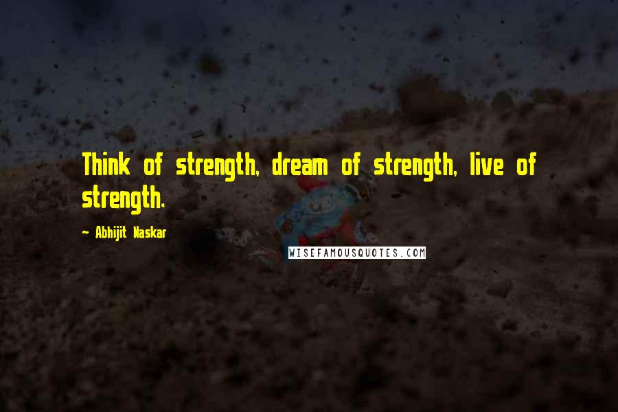 Abhijit Naskar Quotes: Think of strength, dream of strength, live of strength.